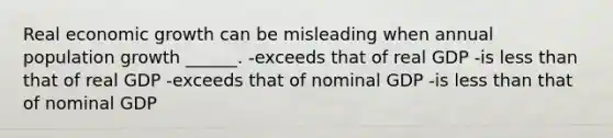 Real economic growth can be misleading when annual population growth ______. -exceeds that of real GDP -is less than that of real GDP -exceeds that of nominal GDP -is less than that of nominal GDP