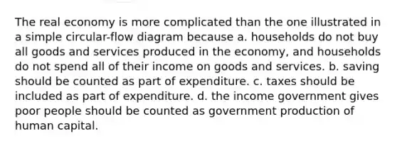 The real economy is more complicated than the one illustrated in a simple circular-flow diagram because a. households do not buy all goods and services produced in the economy, and households do not spend all of their income on goods and services. b. saving should be counted as part of expenditure. c. taxes should be included as part of expenditure. d. the income government gives poor people should be counted as government production of human capital.