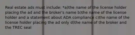 Real estate ads must include: *a)the name of the license holder placing the ad and the broker's name b)the name of the license holder and a statement about ADA compliance c)the name of the license holder placing the ad only d)the name of the broker and the TREC seal