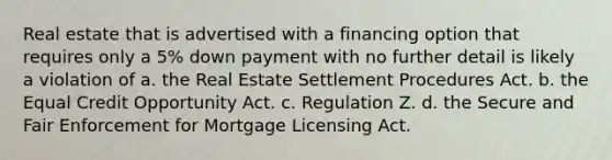 Real estate that is advertised with a financing option that requires only a 5% down payment with no further detail is likely a violation of a. the Real Estate Settlement Procedures Act. b. the Equal Credit Opportunity Act. c. Regulation Z. d. the Secure and Fair Enforcement for Mortgage Licensing Act.