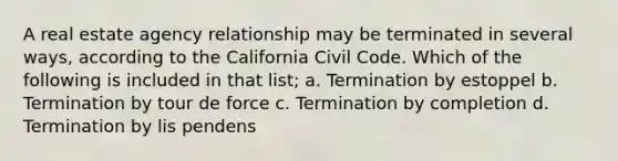 A real estate agency relationship may be terminated in several ways, according to the California Civil Code. Which of the following is included in that list; a. Termination by estoppel b. Termination by tour de force c. Termination by completion d. Termination by lis pendens