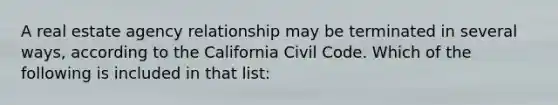 A real estate agency relationship may be terminated in several ways, according to the California Civil Code. Which of the following is included in that list: