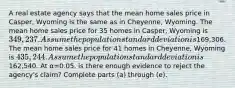 A real estate agency says that the mean home sales price in​ Casper, Wyoming is the same as in​ Cheyenne, Wyoming. The mean home sales price for 35 homes in​ Casper, Wyoming is ​349,237. Assume the population standard deviation is169,306. The mean home sales price for 41 homes in​ Cheyenne, Wyoming is ​435,244. Assume the population standard deviation is162,540. At α=0.05​, is there enough evidence to reject the​ agency's claim? Complete parts​ (a) through​ (e).