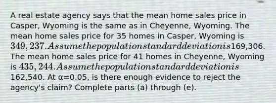 A real estate agency says that the mean home sales price in​ Casper, Wyoming is the same as in​ Cheyenne, Wyoming. The mean home sales price for 35 homes in​ Casper, Wyoming is ​349,237. Assume the population standard deviation is169,306. The mean home sales price for 41 homes in​ Cheyenne, Wyoming is ​435,244. Assume the population standard deviation is162,540. At α=0.05​, is there enough evidence to reject the​ agency's claim? Complete parts​ (a) through​ (e).