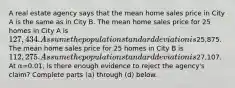 A real estate agency says that the mean home sales price in City A is the same as in City B. The mean home sales price for 25 homes in City A is ​127,434. Assume the population standard deviation is ​25,875. The mean home sales price for 25 homes in City B is ​112,275. Assume the population standard deviation is ​27,107. At α=0.01​, is there enough evidence to reject the​ agency's claim? Complete parts​ (a) through​ (d) below.