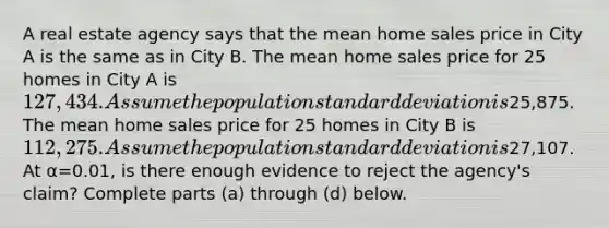 A real estate agency says that the mean home sales price in City A is the same as in City B. The mean home sales price for 25 homes in City A is ​127,434. Assume the population standard deviation is ​25,875. The mean home sales price for 25 homes in City B is ​112,275. Assume the population standard deviation is ​27,107. At α=0.01​, is there enough evidence to reject the​ agency's claim? Complete parts​ (a) through​ (d) below.