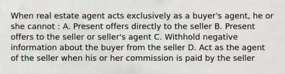 When real estate agent acts exclusively as a buyer's agent, he or she cannot : A. Present offers directly to the seller B. Present offers to the seller or seller's agent C. Withhold negative information about the buyer from the seller D. Act as the agent of the seller when his or her commission is paid by the seller