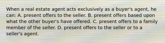 When a real estate agent acts exclusively as a buyer's agent, he can: A. present offers to the seller. B. present offers based upon what the other buyer's have offered. C. present offers to a family member of the seller. D. present offers to the seller or to a seller's agent.