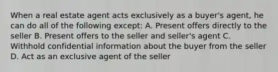 When a real estate agent acts exclusively as a buyer's agent, he can do all of the following except: A. Present offers directly to the seller B. Present offers to the seller and seller's agent C. Withhold confidential information about the buyer from the seller D. Act as an exclusive agent of the seller