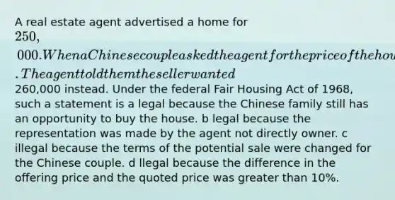 A real estate agent advertised a home for 250,000. When a Chinese couple asked the agent for the price of the house. The agent told them the seller wanted260,000 instead. Under the federal Fair Housing Act of 1968, such a statement is a legal because the Chinese family still has an opportunity to buy the house. b legal because the representation was made by the agent not directly owner. c illegal because the terms of the potential sale were changed for the Chinese couple. d llegal because the difference in the offering price and the quoted price was greater than 10%.