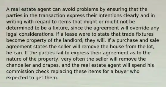 A real estate agent can avoid problems by ensuring that the parties in the transaction express their intentions clearly and in writing with regard to items that might or might not be determined to be a fixture, since the agreement will override any legal considerations. If a lease were to state that trade fixtures become property of the landlord, they will. If a purchase and sale agreement states the seller will remove the house from the lot, he can. If the parties fail to express their agreement as to the nature of the property, very often the seller will remove the chandelier and drapes, and the real estate agent will spend his commission check replacing these items for a buyer who expected to get them.