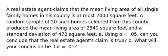 A real estate agent claims that the mean living area of all single family homes in his county is at most 2400 square feet. A random sample of 50 such homes selected from this county produced the mean living area of 2540 square feet and a standard deviation of 472 square feet. a. Using α = .05, can you conclude that the real estate agent's claim is true? b. What will your conclusion be if α = .01?