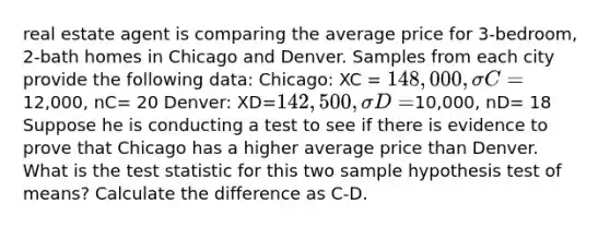 real estate agent is comparing the average price for 3-bedroom, 2-bath homes in Chicago and Denver. Samples from each city provide the following data: Chicago: XC = 148,000, σC=12,000, nC= 20 Denver: XD=142,500,σD=10,000, nD= 18 Suppose he is conducting a test to see if there is evidence to prove that Chicago has a higher average price than Denver. What is the test statistic for this two sample hypothesis test of means? Calculate the difference as C-D.