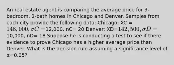 An real estate agent is comparing the average price for 3-bedroom, 2-bath homes in Chicago and Denver. Samples from each city provide the following data: Chicago: XC = 148,000, σC=12,000, nC= 20 Denver: XD=142,500, σD =10,000, nD= 18 Suppose he is conducting a test to see if there evidence to prove Chicago has a higher average price than Denver. What is the decision rule assuming a significance level of α=0.05?