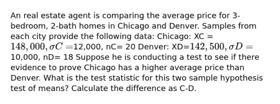 An real estate agent is comparing the average price for 3-bedroom, 2-bath homes in Chicago and Denver. Samples from each city provide the following data: Chicago: XC = 148,000, σC=12,000, nC= 20 Denver: XD=142,500,σD=10,000, nD= 18 Suppose he is conducting a test to see if there evidence to prove Chicago has a higher average price than Denver. What is <a href='https://www.questionai.com/knowledge/kzeQt8hpQB-the-test-statistic' class='anchor-knowledge'>the test statistic</a> for this two sample hypothesis test of means? Calculate the difference as C-D.