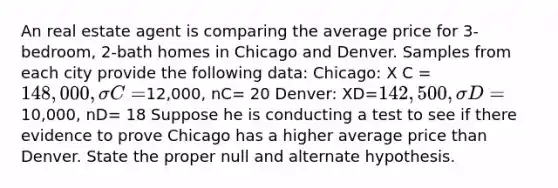 An real estate agent is comparing the average price for 3-bedroom, 2-bath homes in Chicago and Denver. Samples from each city provide the following data: Chicago: X C = 148,000, σC=12,000, nC= 20 Denver: XD=142,500,σD =10,000, nD= 18 Suppose he is conducting a test to see if there evidence to prove Chicago has a higher average price than Denver. State the proper null and alternate hypothesis.