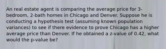 An real estate agent is comparing the average price for 3-bedroom, 2-bath homes in Chicago and Denver. Suppose he is conducting a hypothesis test (assuming known population variances) to see if there evidence to prove Chicago has a higher average price than Denver. If he obtained a z-value of 0.42, what would the p-value be?