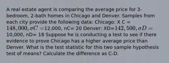 A real estate agent is comparing the average price for 3-bedroom, 2-bath homes in Chicago and Denver. Samples from each city provide the following data: Chicago: X C = 148,000, σC=12,000, nC= 20 Denver: XD=142,500,σD =10,000, nD= 18 Suppose he is conducting a test to see if there evidence to prove Chicago has a higher average price than Denver. What is the test statistic for this two sample hypothesis test of means? Calculate the difference as C-D.