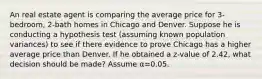 An real estate agent is comparing the average price for 3-bedroom, 2-bath homes in Chicago and Denver. Suppose he is conducting a hypothesis test (assuming known population variances) to see if there evidence to prove Chicago has a higher average price than Denver. If he obtained a z-value of 2.42, what decision should be made? Assume α=0.05.