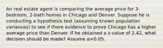 An real estate agent is comparing the average price for 3-bedroom, 2-bath homes in Chicago and Denver. Suppose he is conducting a hypothesis test (assuming known population variances) to see if there evidence to prove Chicago has a higher average price than Denver. If he obtained a z-value of 2.42, what decision should be made? Assume α=0.05.