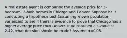 A real estate agent is comparing the average price for 3-bedroom, 2-bath homes in Chicago and Denver. Suppose he is conducting a hypothesis test (assuming known population variances) to see if there is evidence to prove that Chicago has a higher average price than Denver. If he obtained a z-value of 2.42, what decision should be made? Assume α=0.05.