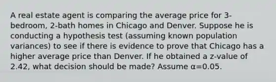 A real estate agent is comparing the average price for 3-bedroom, 2-bath homes in Chicago and Denver. Suppose he is conducting a hypothesis test (assuming known population variances) to see if there is evidence to prove that Chicago has a higher average price than Denver. If he obtained a z-value of 2.42, what decision should be made? Assume α=0.05.