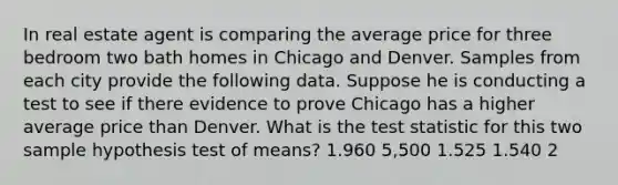 In real estate agent is comparing the average price for three bedroom two bath homes in Chicago and Denver. Samples from each city provide the following data. Suppose he is conducting a test to see if there evidence to prove Chicago has a higher average price than Denver. What is the test statistic for this two sample hypothesis test of means? 1.960 5,500 1.525 1.540 2