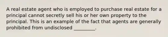 A real estate agent who is employed to purchase real estate for a principal cannot secretly sell his or her own property to the principal. This is an example of the fact that agents are generally prohibited from undisclosed _________.