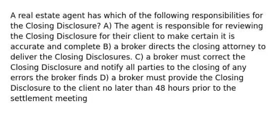 A real estate agent has which of the following responsibilities for the Closing Disclosure? A) The agent is responsible for reviewing the Closing Disclosure for their client to make certain it is accurate and complete B) a broker directs the closing attorney to deliver the Closing Disclosures. C) a broker must correct the Closing Disclosure and notify all parties to the closing of any errors the broker finds D) a broker must provide the Closing Disclosure to the client no later than 48 hours prior to the settlement meeting