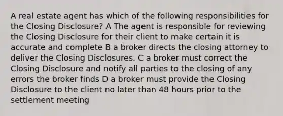 A real estate agent has which of the following responsibilities for the Closing Disclosure? A The agent is responsible for reviewing the Closing Disclosure for their client to make certain it is accurate and complete B a broker directs the closing attorney to deliver the Closing Disclosures. C a broker must correct the Closing Disclosure and notify all parties to the closing of any errors the broker finds D a broker must provide the Closing Disclosure to the client no later than 48 hours prior to the settlement meeting