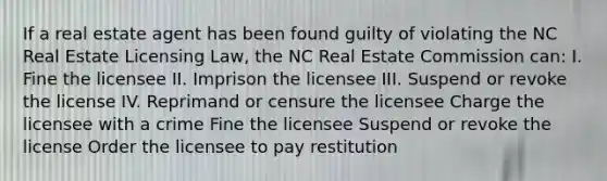 If a real estate agent has been found guilty of violating the NC Real Estate Licensing Law, the NC Real Estate Commission can: I. Fine the licensee II. Imprison the licensee III. Suspend or revoke the license IV. Reprimand or censure the licensee Charge the licensee with a crime Fine the licensee Suspend or revoke the license Order the licensee to pay restitution