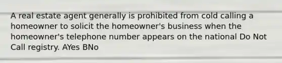 A real estate agent generally is prohibited from cold calling a homeowner to solicit the homeowner's business when the homeowner's telephone number appears on the national Do Not Call registry. AYes BNo