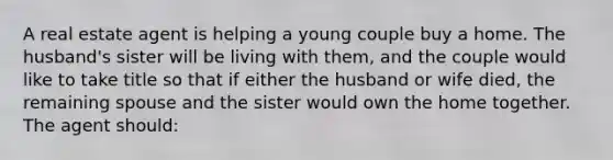 A real estate agent is helping a young couple buy a home. The husband's sister will be living with them, and the couple would like to take title so that if either the husband or wife died, the remaining spouse and the sister would own the home together. The agent should: