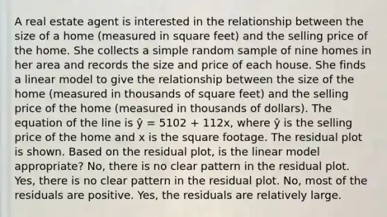 A real estate agent is interested in the relationship between the size of a home (measured in square feet) and the selling price of the home. She collects a simple random sample of nine homes in her area and records the size and price of each house. She finds a linear model to give the relationship between the size of the home (measured in thousands of square feet) and the selling price of the home (measured in thousands of dollars). The equation of the line is ŷ = 5102 + 112x, where ŷ is the selling price of the home and x is the square footage. The residual plot is shown. Based on the residual plot, is the linear model appropriate? No, there is no clear pattern in the residual plot. Yes, there is no clear pattern in the residual plot. No, most of the residuals are positive. Yes, the residuals are relatively large.