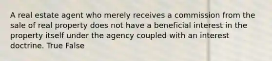 A real estate agent who merely receives a commission from the sale of real property does not have a beneficial interest in the property itself under the agency coupled with an interest doctrine. True False