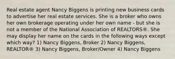 Real estate agent Nancy Biggens is printing new business cards to advertise her real estate services. She is a broker who owns her own brokerage operating under her own name - but she is not a member of the National Association of REALTORS®. She may display her name on the cards in the following ways except which way? 1) Nancy Biggens, Broker 2) Nancy Biggens, REALTOR® 3) Nancy Biggens, Broker/Owner 4) Nancy Biggens