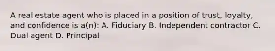 A real estate agent who is placed in a position of trust, loyalty, and confidence is a(n): A. Fiduciary B. Independent contractor C. Dual agent D. Principal