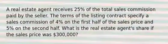 A real estate agent receives 25% of the total sales commission paid by the seller. The terms of the listing contract specify a sales commission of 4% on the first half of the sales price and 5% on the second half. What is the real estate agent's share if the sales price was 300,000?