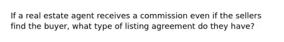 If a real estate agent receives a commission even if the sellers find the buyer, what type of listing agreement do they have?