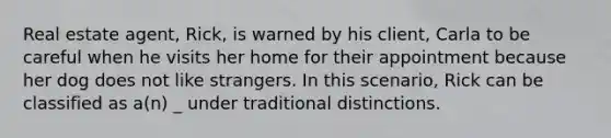 Real estate agent, Rick, is warned by his client, Carla to be careful when he visits her home for their appointment because her dog does not like strangers. In this scenario, Rick can be classified as a(n) _ under traditional distinctions.