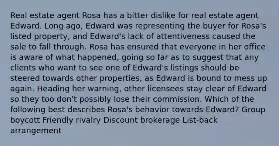 Real estate agent Rosa has a bitter dislike for real estate agent Edward. Long ago, Edward was representing the buyer for Rosa's listed property, and Edward's lack of attentiveness caused the sale to fall through. Rosa has ensured that everyone in her office is aware of what happened, going so far as to suggest that any clients who want to see one of Edward's listings should be steered towards other properties, as Edward is bound to mess up again. Heading her warning, other licensees stay clear of Edward so they too don't possibly lose their commission. Which of the following best describes Rosa's behavior towards Edward? Group boycott Friendly rivalry Discount brokerage List-back arrangement