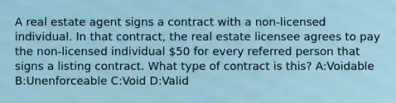 A real estate agent signs a contract with a non-licensed individual. In that contract, the real estate licensee agrees to pay the non-licensed individual 50 for every referred person that signs a listing contract. What type of contract is this? A:Voidable B:Unenforceable C:Void D:Valid