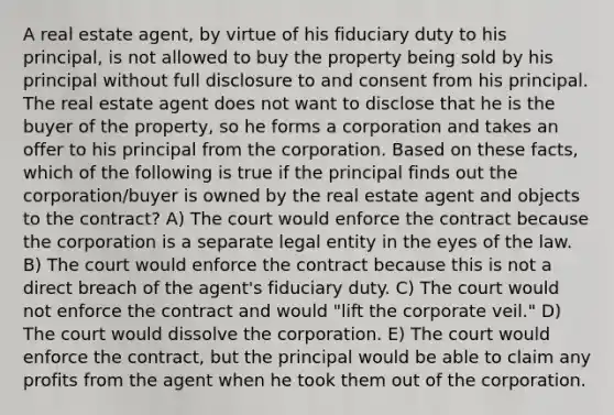 A real estate agent, by virtue of his fiduciary duty to his principal, is not allowed to buy the property being sold by his principal without full disclosure to and consent from his principal. The real estate agent does not want to disclose that he is the buyer of the property, so he forms a corporation and takes an offer to his principal from the corporation. Based on these facts, which of the following is true if the principal finds out the corporation/buyer is owned by the real estate agent and objects to the contract? A) The court would enforce the contract because the corporation is a separate legal entity in the eyes of the law. B) The court would enforce the contract because this is not a direct breach of the agent's fiduciary duty. C) The court would not enforce the contract and would "lift the corporate veil." D) The court would dissolve the corporation. E) The court would enforce the contract, but the principal would be able to claim any profits from the agent when he took them out of the corporation.