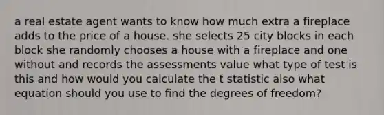 a real estate agent wants to know how much extra a fireplace adds to the price of a house. she selects 25 city blocks in each block she randomly chooses a house with a fireplace and one without and records the assessments value what type of test is this and how would you calculate the t statistic also what equation should you use to find the degrees of freedom?