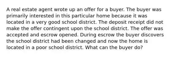 A real estate agent wrote up an offer for a buyer. The buyer was primarily interested in this particular home because it was located in a very good school district. The deposit receipt did not make the offer contingent upon the school district. The offer was accepted and escrow opened. During escrow the buyer discovers the school district had been changed and now the home is located in a poor school district. What can the buyer do?