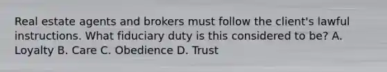 Real estate agents and brokers must follow the client's lawful instructions. What fiduciary duty is this considered to be? A. Loyalty B. Care C. Obedience D. Trust