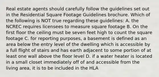 Real estate agents should carefully follow the guidelines set out in the Residential Square Footage Guidelines brochure. Which of the following is NOT true regarding these guidelines: A. the NCREC requires licensees to measure square footage B. On the first floor the ceiling must be seven feet high to count the square footage C. for reporting purposes, a basement is defined as an area below the entry level of the dwelling which is accessible by a full flight of stairs and has earth adjacent to some portion of at least one wall above the floor level D. if a water heater is located in a small closet immediately off of and accessible from the living area, it is to be included in the HLA