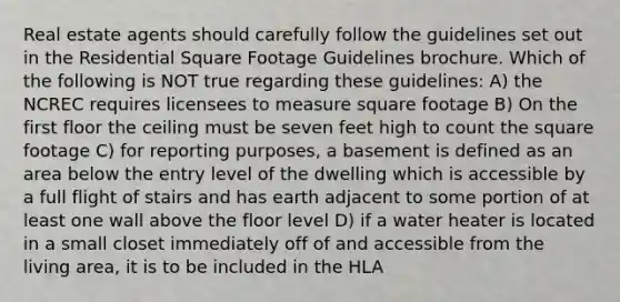 Real estate agents should carefully follow the guidelines set out in the Residential Square Footage Guidelines brochure. Which of the following is NOT true regarding these guidelines: A) the NCREC requires licensees to measure square footage B) On the first floor the ceiling must be seven feet high to count the square footage C) for reporting purposes, a basement is defined as an area below the entry level of the dwelling which is accessible by a full flight of stairs and has earth adjacent to some portion of at least one wall above the floor level D) if a water heater is located in a small closet immediately off of and accessible from the living area, it is to be included in the HLA