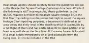 Real estate agents should carefully follow the guidelines set out in the Residential Square Footage Guidelines brochure. Which of the following is NOT true regarding these guidelines: A the NCREC requires licensees to measure square footage B On the first floor the ceiling must be seven feet high to count the square footage C for reporting purposes, a basement is defined as an area below the entry level of the dwelling which is accessible by a full flight of stairs and has earth adjacent to some portion of at least one wall above the floor level D if a water heater is located in a small closet immediately off of and accessible from the living area, it is to be included in the HLA