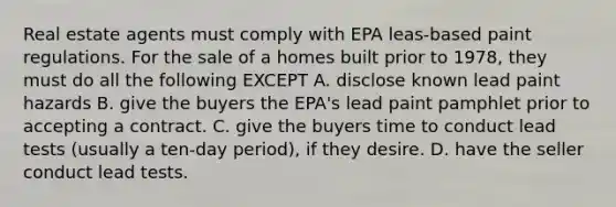 Real estate agents must comply with EPA leas-based paint regulations. For the sale of a homes built prior to 1978, they must do all the following EXCEPT A. disclose known lead paint hazards B. give the buyers the EPA's lead paint pamphlet prior to accepting a contract. C. give the buyers time to conduct lead tests (usually a ten-day period), if they desire. D. have the seller conduct lead tests.